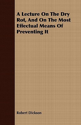 A Lecture on the Dry Rot, and on the Most Effectual Means of Preventing It by Robert Dickson