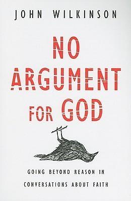 No Argument for God: Going Beyond Reason in Conversations About Faith by John Wilkinson, John Wilkinson