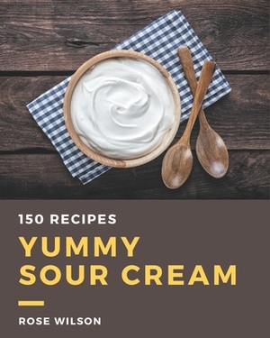 150 Yummy Sour Cream Recipes: The Best Yummy Sour Cream Cookbook on Earth by Rose Wilson