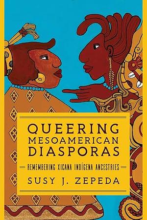 Queering Mesoamerican Diasporas: Remembering Xicana Indigena Ancestries by Susy J. Zepeda