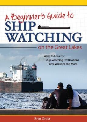 Beginner's Guide to Ship Watching on the Great Lakes: What to Look For, Ship-Watching Destinations, Ports, Whistles and More by Brett Ortler