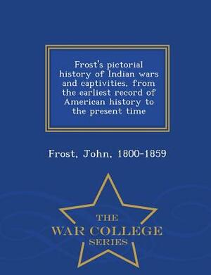 Frost's Pictorial History of Indian Wars and Captivities, from the Earliest Record of American History to the Present Time - War College Series by John Frost