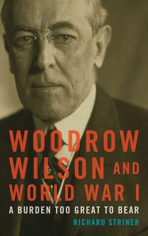 Woodrow Wilson and World War I: A Burden Too Great to Bear by Richard Striner