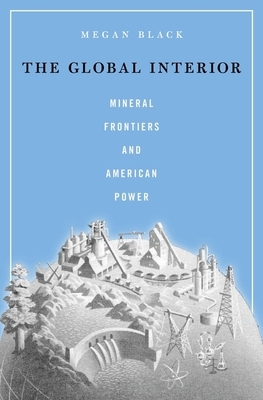 The Global Interior: Mineral Frontiers and American Power by Megan Black