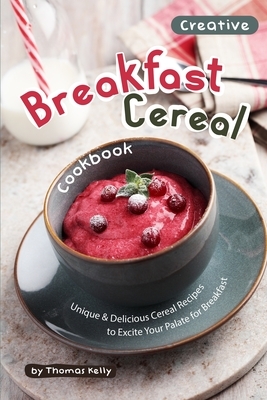 Creative Breakfast Cereal Cookbook: Unique & Delicious Cereal Recipes to Excite Your Palate for Breakfast by Thomas Kelly