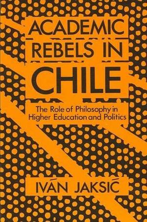 Academic Rebels in Chile: The Role of Philosophy in Higher Education and Politics by Iván Jaksić, Iván Jaksić