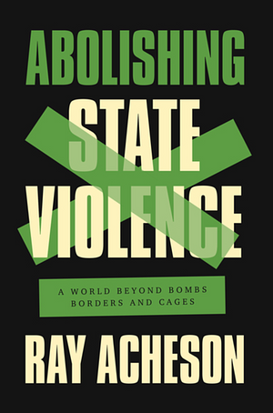Abolishing State Violence: A World Beyond Bombs, Borders, and Cages by Ray Acheson