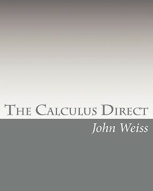 The Calculus Direct: An intuitively Obvious Approach to a Basic Understanding of the Calculus for the Casual Observer by John Weiss