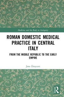 Roman Domestic Medical Practice in Central Italy: From the Middle Republic to the Early Empire by Jane Draycott