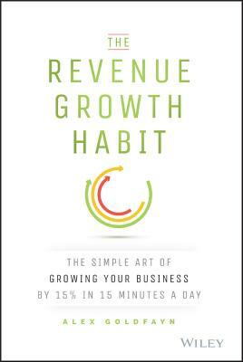 The Revenue Growth Habit: The Simple Art of Growing Your Business by 15% in 15 Minutes Per Day by Alex Goldfayn