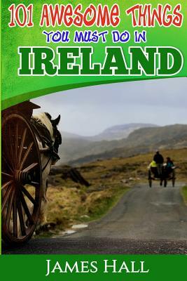 Ireland: 101 Awesome Things You Must Do In Ireland: Ireland Travel Guide to The Land of A Thousand Welcomes. The True Travel Gu by James Hall