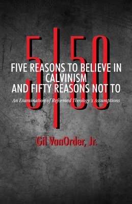 Five Reasons to Believe in Calvinism and Fifty Reasons Not To: An Examination of Reformed Theology's Assumptions by Gil Vanorder Jr