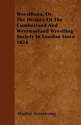 Wrestliana, Or, The History Of The Cumberland And Westmorland Wrestling Society In London Since 1824 by Walter Armstrong