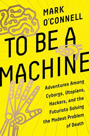 To Be a Machine: Adventures Among Cyborgs, Utopians, Hackers, and the Futurists Solving the Modest Problem of Death by Mark O'Connell