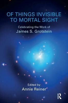 Of Things Invisible to Mortal Sight: Celebrating the Work of James S. Grotstein by Annie Reiner