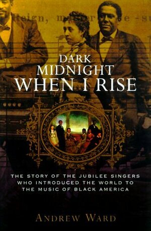 Dark Midnight When I Rise: The Story of the Jubilee Singers, Who Introduced the World to the Music of Black America by Andrew Ward