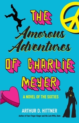 The Amorous Adventures of Charlie Meyer: A Novel of the Sixties by Arthur D. Hittner