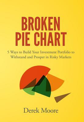 Broken Pie Chart: 5 Ways to Build Your Investment Portfolio to Withstand and Prosper in Risky Markets by Derek Moore