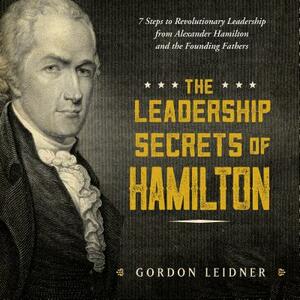 The Leadership Secrets of Hamilton: 7 Steps to Revolutionary Leadership from Alexander Hamilton and the Founding Fathers by Gordon Leidner