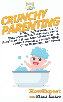 Crunchy Parenting: A Natural Parenting Guide That'll Teach You Everything You'll Ever Need to Know About Babywearing, Bodily Autonomy, Br by Howexpert Press, Madi Haire