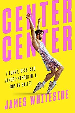 Center Center: A Funny, Sexy, Sad Almost-Memoir of a Boy in Ballet by James Whiteside