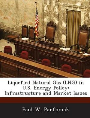 Liquefied Natural Gas (Lng) in U.S. Energy Policy: Infrastructure and Market Issues by Paul W. Parfomak