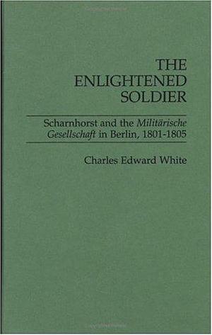 The Enlightened Soldier: Scharnhorst and the Militarische Gesellschaft in Berlin, 1801-1805: Scharnhorst and the Militarische Gesellschaft in Berlin, 1801-05 by Charles Edward White, Charles Edward White