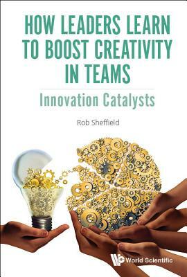 How Leaders Learn to Boost Creativity in Teams: Innovation Catalysts by Rob Sheffield
