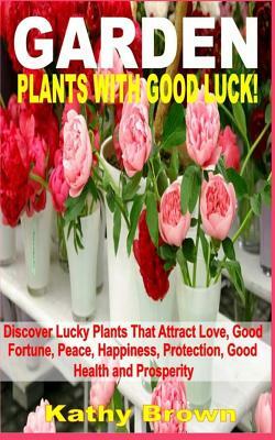 Garden Plants with Good Luck!: Discover Lucky Plants That Attract Love, Good Fortune, Peace, Happiness, Protection, Good Health and Prosperity by Kathy Brown
