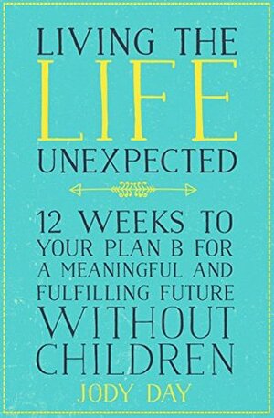 Living the Life Unexpected: 12 Weeks to Your Plan B for a Meaningful and Fulfilling Future Without Children by Jody Day