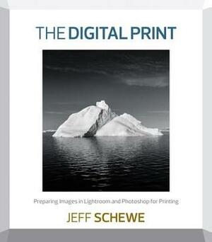 The Digital Print: Preparing Images in Lightroom and Photoshop for Printing by Jeff Schewe