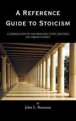 A Reference Guide to Stoicism: A Compilation of the Principle Stoic Writings on Various Topics by John L. Bowman