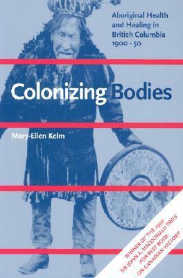 Colonizing Bodies: Aboriginal Health and Healing in British Columbia, 1900-50 by Mary-Ellen Kelm