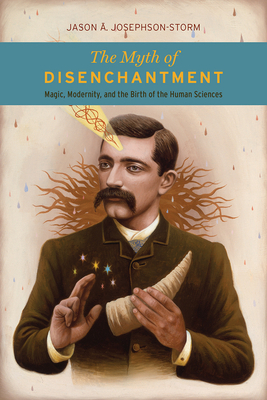 The Myth of Disenchantment: Magic, Modernity, and the Birth of the Human Sciences by Jason Ānanda Josephson-Storm