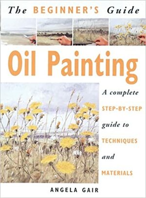 The Beginner's Guide Oil Painting: A Complete Step-By-Step Guide to Techniques and Materials by Angela Gair