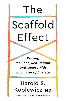 The Scaffold Effect: Raising Resilient, Self-Reliant, and Secure Kids in an Age of Anxiety by Harold S. Koplewicz