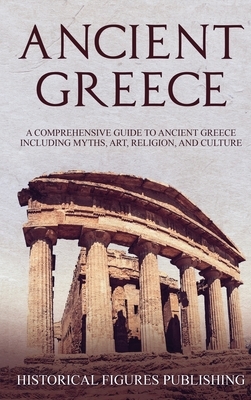 Ancient Greece: A Comprehensive Guide to Ancient Greece Including Myths, Art, Religion, and Culture by Publishing Historical Figures