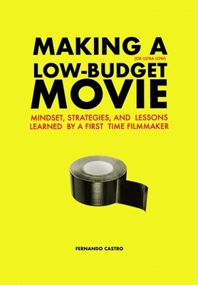 Making a Low-Budget Movie: Mindset, Strategies and Lessons Learned by a First Time Filmmaker by Fernando Castro