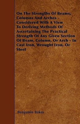 On The Strengths Of Beams, Columns And Arches - Considered With A View To Deriving Methods Of Ascertaining The Practical Strength Of Any Given Section by Benjamin Baker