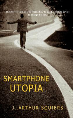 Smartphone Utopia: The story of a man who learns how to use his mobile device to change his life by J. Arthur Squiers