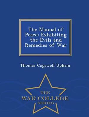 The Manual of Peace: Exhibiting the Evils and Remedies of War - War College Series by Thomas Cogswell Upham