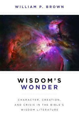 Wisdom's Wonder: Character, Creation, and Crisis in the Bible's Wisdom Literature by William P. Brown