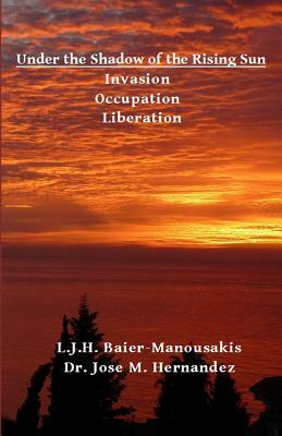 Under the Shadow of the Rising Sun: Invasion - Occupation - Liberation by Jose M. Hernandez, L. J. H. Baier-Manousakis