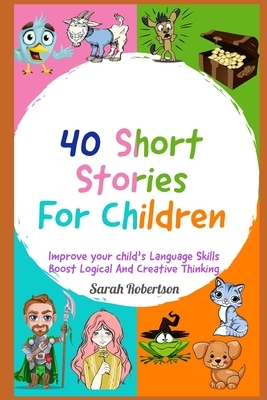 40 Short Stories For Children Improve your child's Language Skills, Boost Logical and Creative Thinking by Sarah Robertson