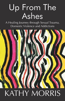Up from the Ashes: A Healing Journey through Sexual Trauma, Domestic Violence and Addictions by Kathy Morris
