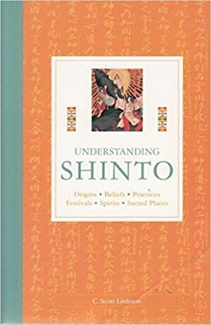 Understanding Shinto: Origins, Beliefs, Practices, Festivals, Spirits, Sacred Places by C. Scott Littleton