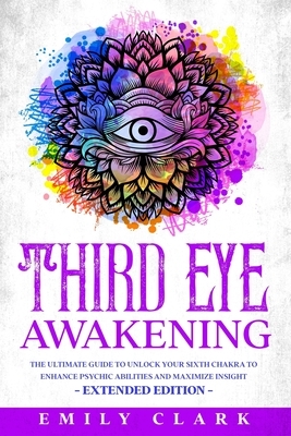 Third Eye Awakening: The Ultimate Guide to Unlock Your Sixth Chakra to Enhance Psychic Abilities and Maximize Insight - Extended Edition by Emily Clark