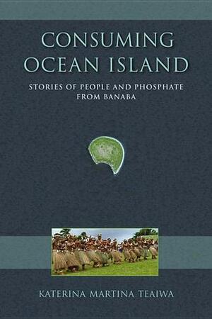 Consuming Ocean Island: Stories of People and Phosphate from Banaba by Katerina Martina Teaiwa