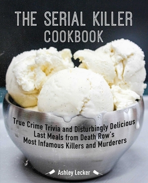 The Serial Killer Cookbook: True Crime Trivia and Disturbingly Delicious Last Meals from Death Row's Most Infamous Killers and Murderers by Ashley Lecker