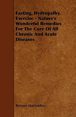 Fasting, Hydropathy, Exercise - Nature's Wonderful Remedies for the Cure of All Chronic and Acute Diseases by Bernarr Macfadden